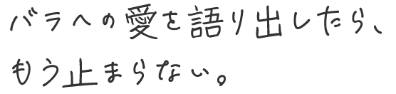 バラへの愛を語り出したら、もう止まらない。
