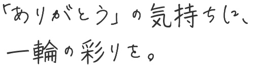 「ありがとう」の気持ちに、一輪の彩りを。